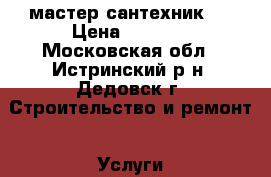 мастер сантехник . › Цена ­ 1 000 - Московская обл., Истринский р-н, Дедовск г. Строительство и ремонт » Услуги   . Московская обл.